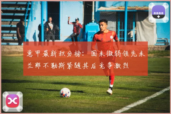 意甲最新积分榜：国米微弱领先米兰那不勒斯紧随其后竞争激烈
