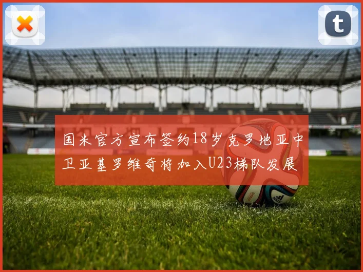 国米官方宣布签约18岁克罗地亚中卫亚基罗维奇将加入U23梯队发展