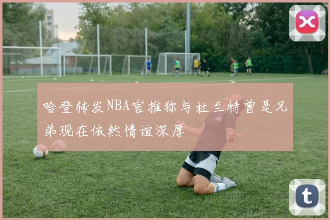 哈登转发NBA官推称与杜兰特曾是兄弟现在依然情谊深厚