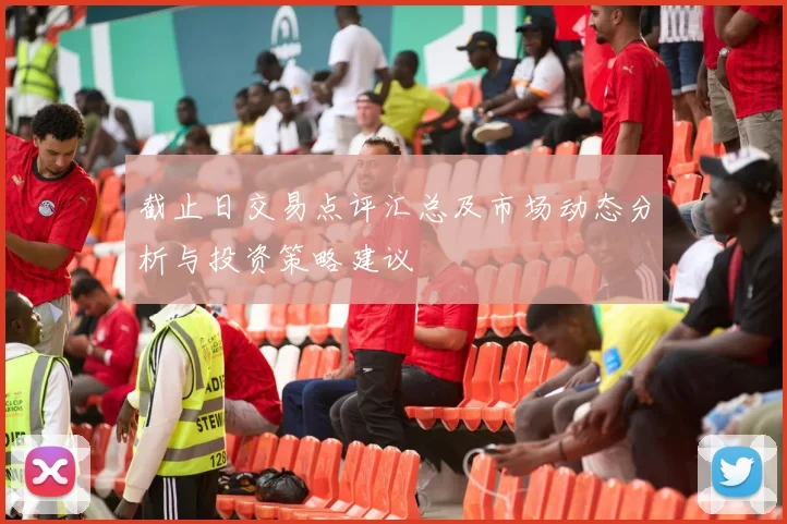 截止日交易点评汇总及市场动态分析与投资策略建议