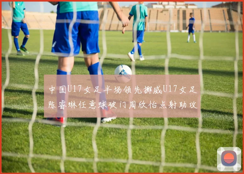中国U17女足半场领先挪威U17女足陈睿琳任意球破门周欣怡点射助攻