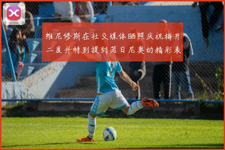 维尼修斯在社交媒体晒照庆祝梅开二度并特别提到若日尼奥的精彩表现