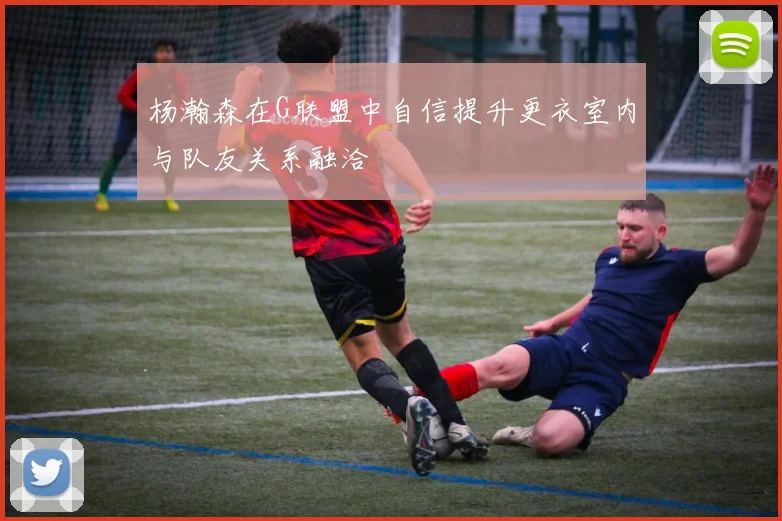 杨瀚森在G联盟中自信提升更衣室内与队友关系融洽