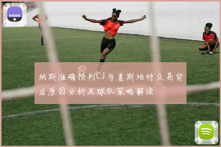 纳斯准确预判CJ与基斯珀特交易背后原因分析及球队策略解读