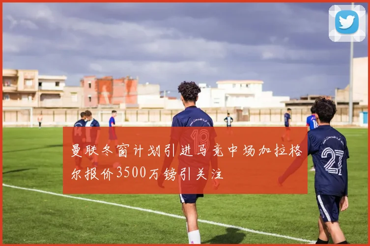 曼联冬窗计划引进马竞中场加拉格尔报价3500万镑引关注