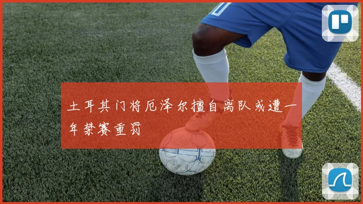 土耳其门将厄泽尔擅自离队或遭一年禁赛重罚