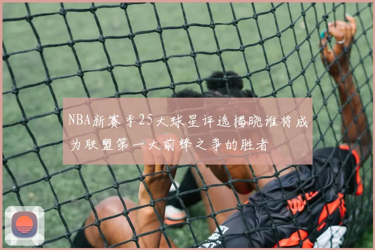 NBA新赛季25大球星评选揭晓谁将成为联盟第一大前锋之争的胜者
