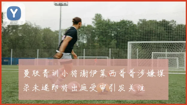 曼联青训小将谢伊莱西哥哥涉嫌谋杀未遂即将出庭受审引发关注
