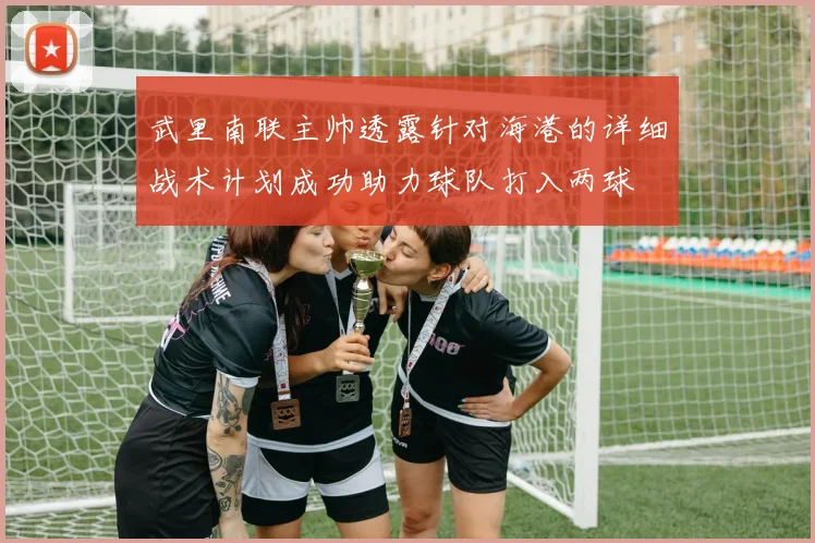 武里南联主帅透露针对海港的详细战术计划成功助力球队打入两球