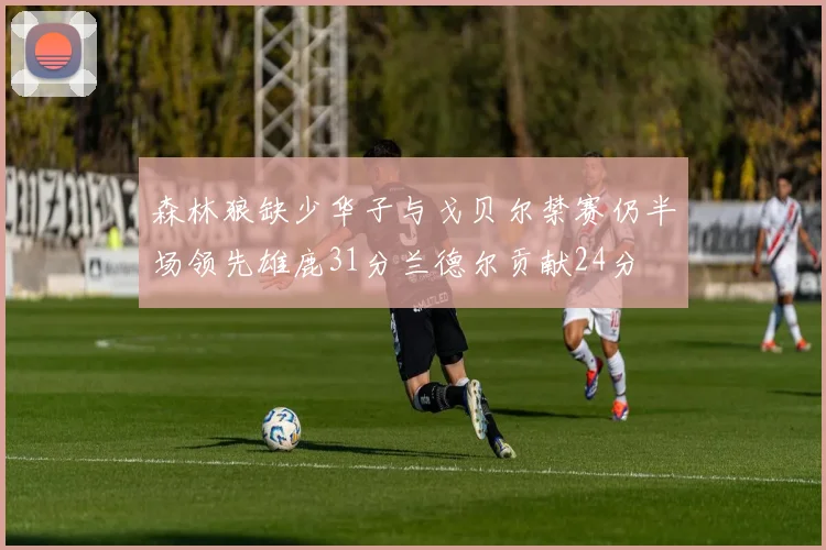 森林狼缺少华子与戈贝尔禁赛仍半场领先雄鹿31分兰德尔贡献24分