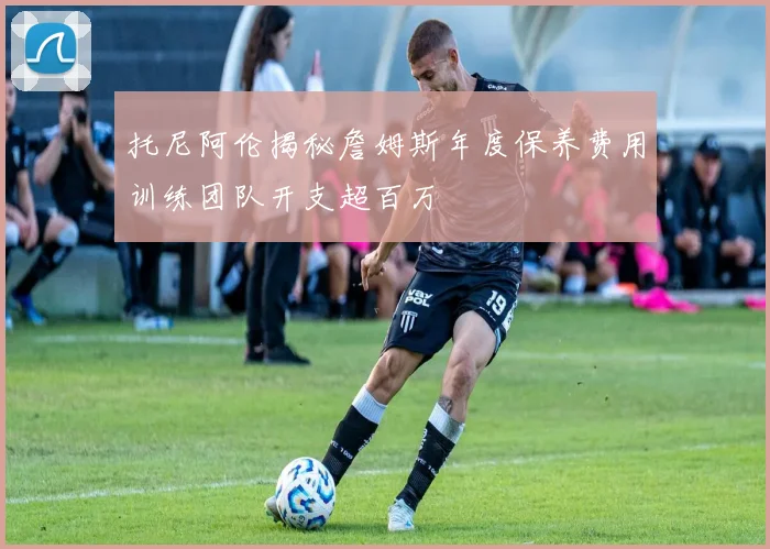 托尼阿伦揭秘詹姆斯年度保养费用训练团队开支超百万