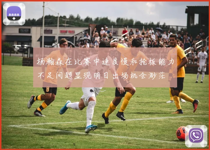 杨瀚森在比赛中速度慢和抢板能力不足问题显现明日出场机会渺茫