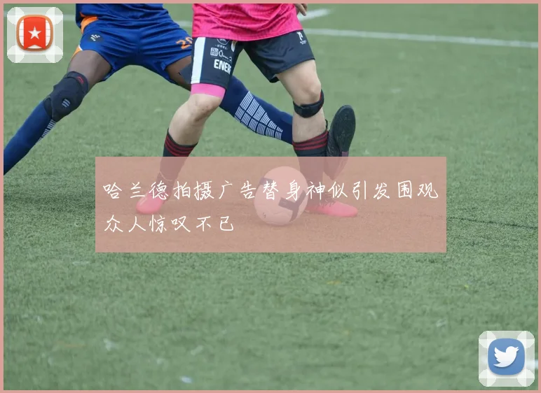 哈兰德拍摄广告替身神似引发围观众人惊叹不已