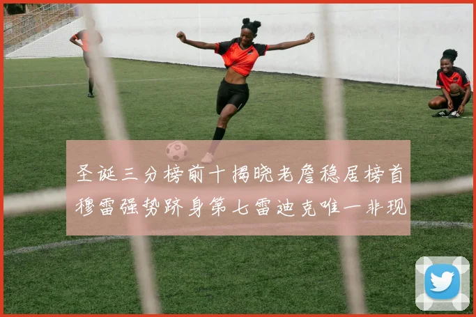 圣诞三分榜前十揭晓老詹稳居榜首穆雷强势跻身第七雷迪克唯一非现役球员