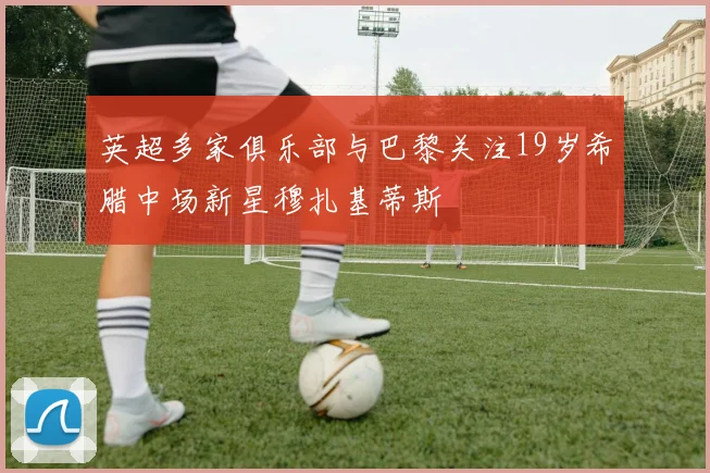 英超多家俱乐部与巴黎关注19岁希腊中场新星穆扎基蒂斯