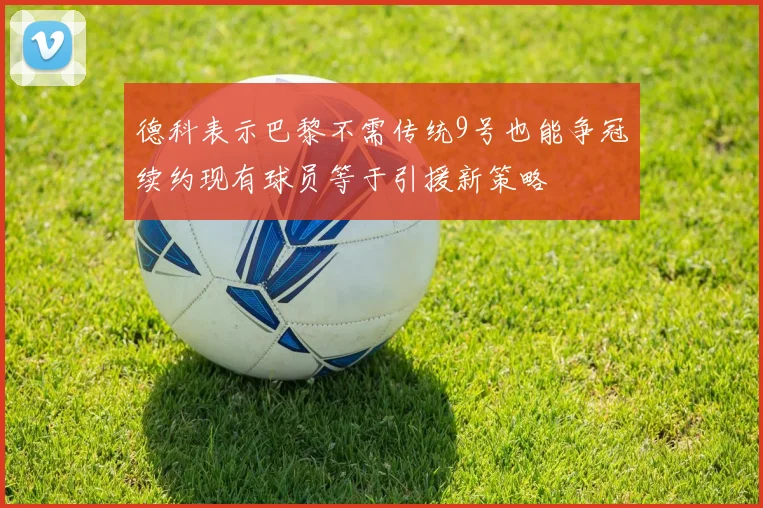 德科表示巴黎不需传统9号也能争冠续约现有球员等于引援新策略