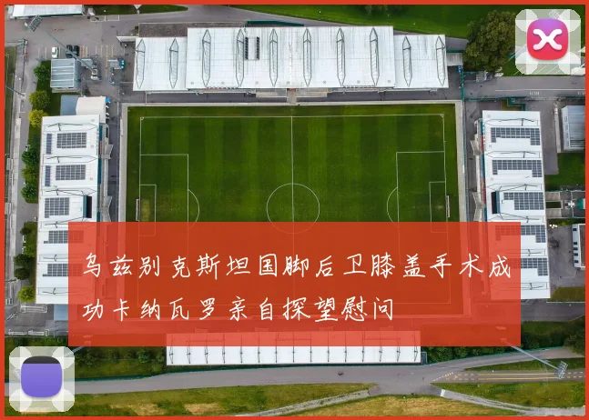 乌兹别克斯坦国脚后卫膝盖手术成功卡纳瓦罗亲自探望慰问