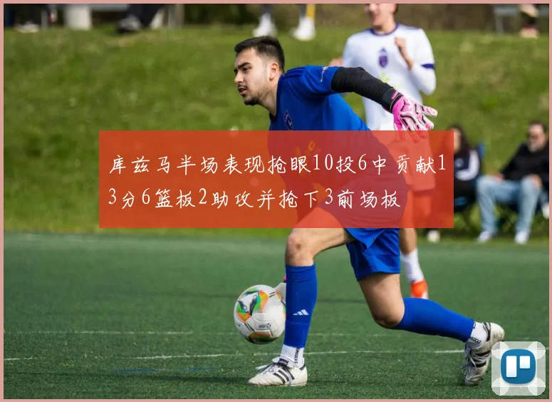 库兹马半场表现抢眼10投6中贡献13分6篮板2助攻并抢下3前场板