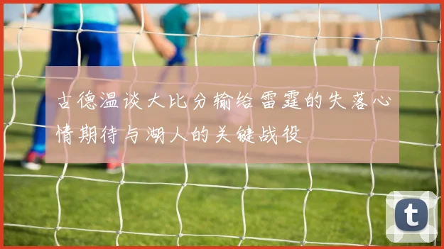 古德温谈大比分输给雷霆的失落心情期待与湖人的关键战役