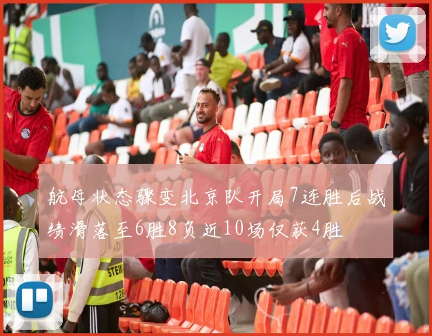 航母状态骤变北京队开局7连胜后战绩滑落至6胜8负近10场仅获4胜