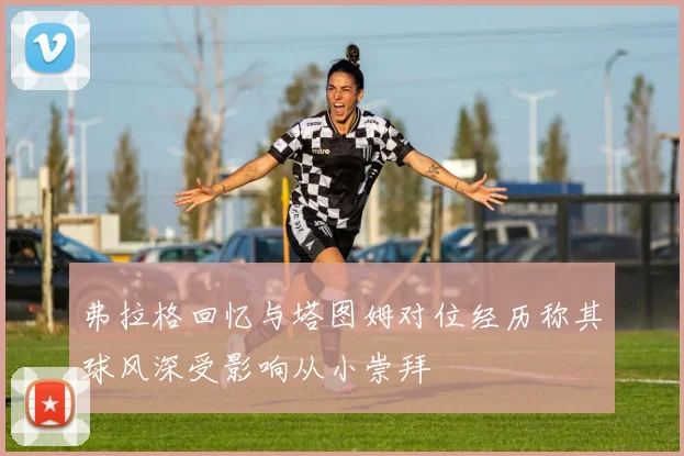 弗拉格回忆与塔图姆对位经历称其球风深受影响从小崇拜