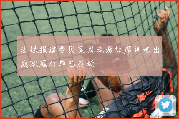 法媒报道登贝莱因流感缺席训练出战欧冠对毕巴存疑