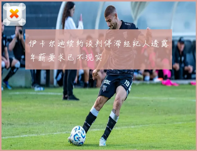伊卡尔迪续约谈判停滞经纪人透露年薪要求已不现实